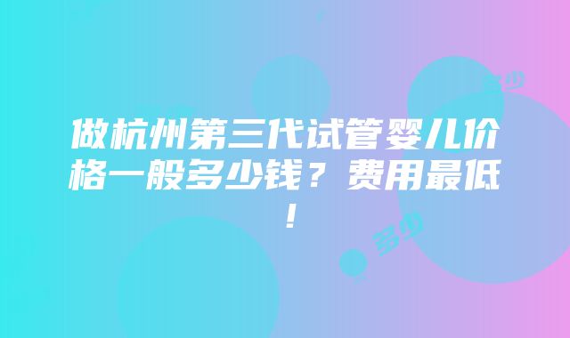 做杭州第三代试管婴儿价格一般多少钱？费用最低！