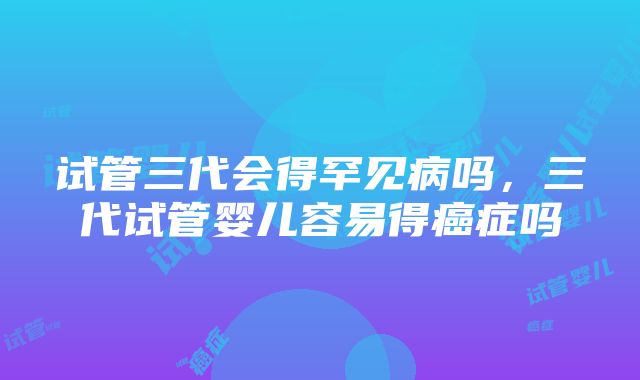 试管三代会得罕见病吗，三代试管婴儿容易得癌症吗