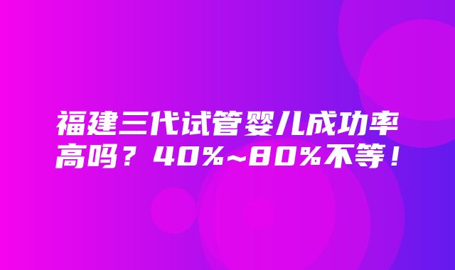 福建三代试管婴儿成功率高吗？40%~80%不等！