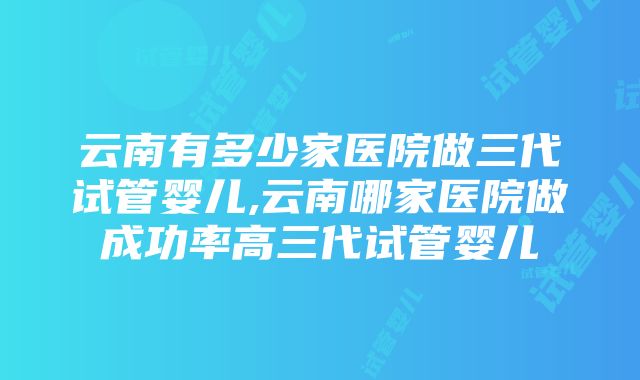 云南有多少家医院做三代试管婴儿,云南哪家医院做成功率高三代试管婴儿