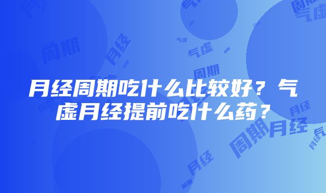 月经周期吃什么比较好？气虚月经提前吃什么药？