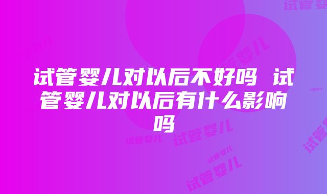 试管婴儿对以后不好吗 试管婴儿对以后有什么影响吗