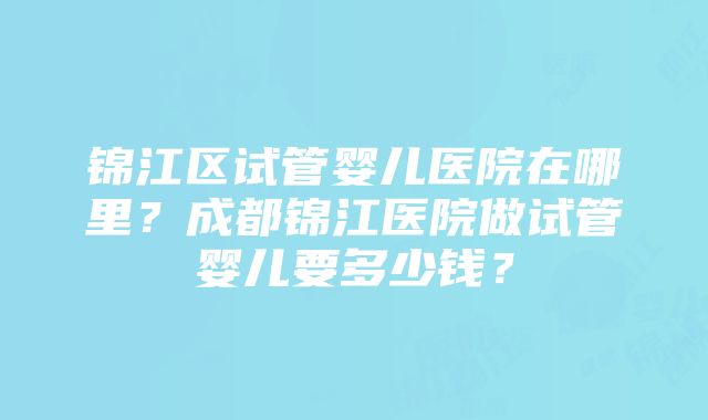 锦江区试管婴儿医院在哪里？成都锦江医院做试管婴儿要多少钱？