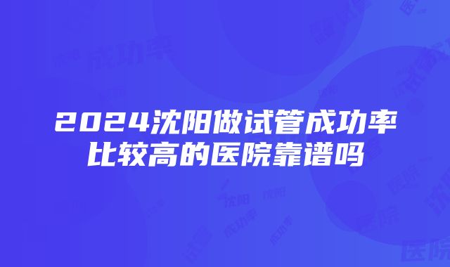 2024沈阳做试管成功率比较高的医院靠谱吗