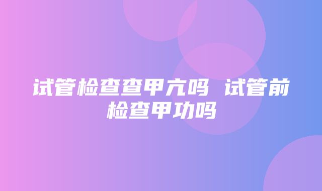 试管检查查甲亢吗 试管前检查甲功吗