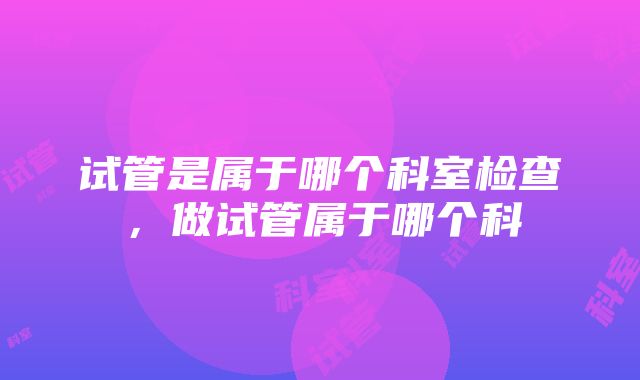 试管是属于哪个科室检查，做试管属于哪个科