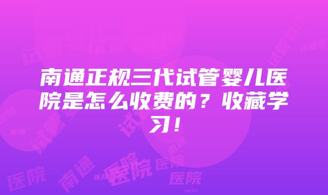 南通正规三代试管婴儿医院是怎么收费的？收藏学习！