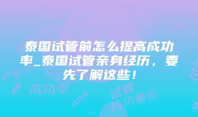 泰国试管前怎么提高成功率_泰国试管亲身经历，要先了解这些！