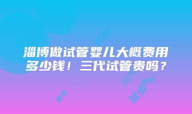 淄博做试管婴儿大概费用多少钱！三代试管贵吗？