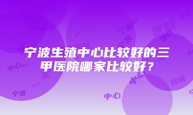 宁波生殖中心比较好的三甲医院哪家比较好？