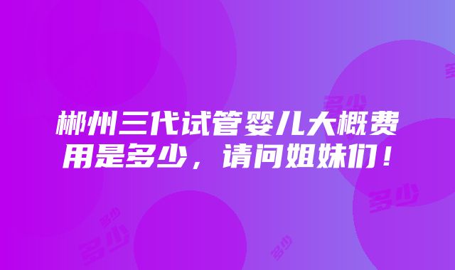 郴州三代试管婴儿大概费用是多少，请问姐妹们！