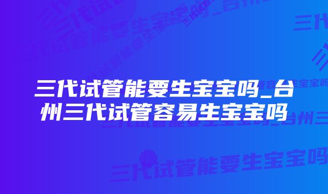 三代试管能要生宝宝吗_台州三代试管容易生宝宝吗