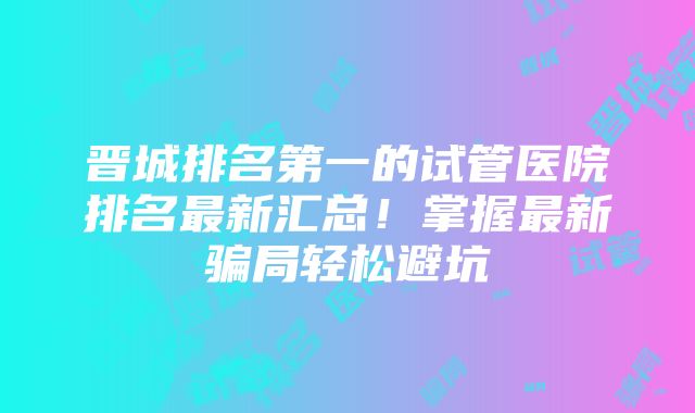 晋城排名第一的试管医院排名最新汇总！掌握最新骗局轻松避坑