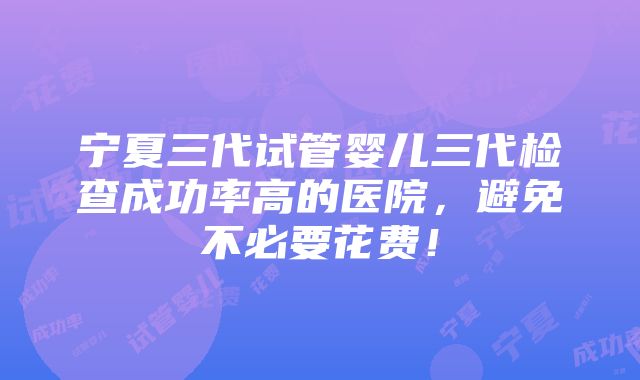 宁夏三代试管婴儿三代检查成功率高的医院，避免不必要花费！