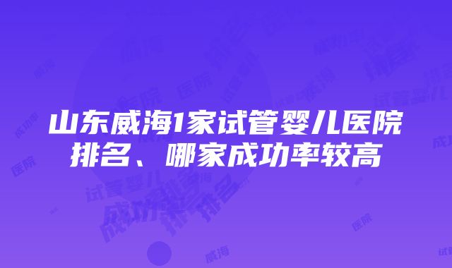 山东威海1家试管婴儿医院排名、哪家成功率较高