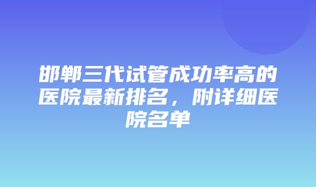 邯郸三代试管成功率高的医院最新排名，附详细医院名单