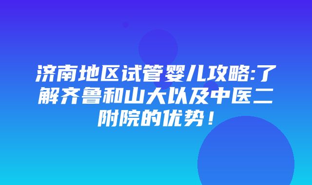 济南地区试管婴儿攻略:了解齐鲁和山大以及中医二附院的优势！