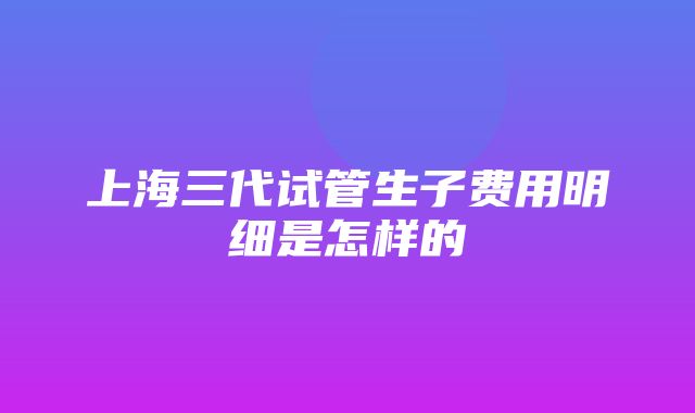 上海三代试管生子费用明细是怎样的