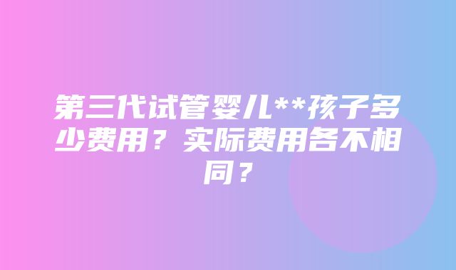 第三代试管婴儿**孩子多少费用？实际费用各不相同？