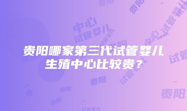 贵阳哪家第三代试管婴儿生殖中心比较贵？