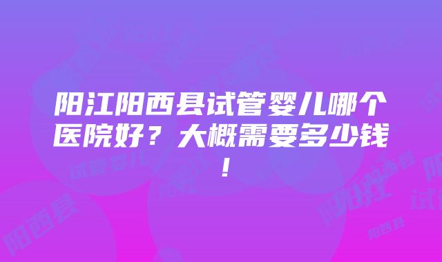 阳江阳西县试管婴儿哪个医院好？大概需要多少钱！