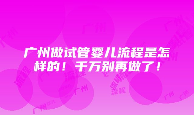 广州做试管婴儿流程是怎样的！千万别再做了！