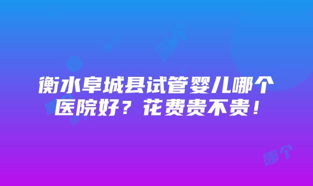 衡水阜城县试管婴儿哪个医院好？花费贵不贵！