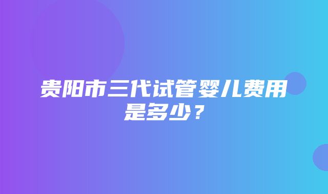 贵阳市三代试管婴儿费用是多少？