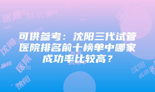 可供参考：沈阳三代试管医院排名前十榜单中哪家成功率比较高？