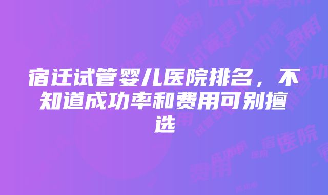 宿迁试管婴儿医院排名，不知道成功率和费用可别擅选