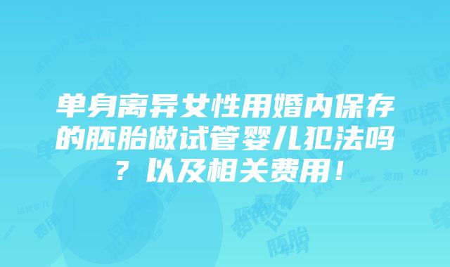 单身离异女性用婚内保存的胚胎做试管婴儿犯法吗？以及相关费用！