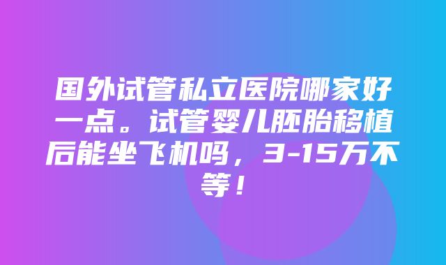 国外试管私立医院哪家好一点。试管婴儿胚胎移植后能坐飞机吗，3-15万不等！