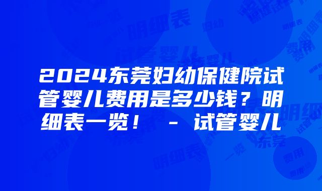 2024东莞妇幼保健院试管婴儿费用是多少钱？明细表一览！ - 试管婴儿