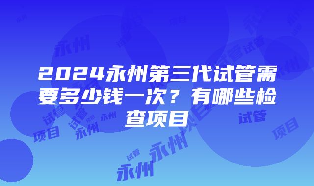 2024永州第三代试管需要多少钱一次？有哪些检查项目