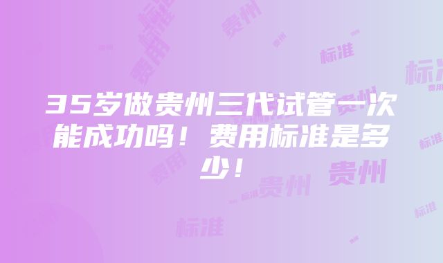 35岁做贵州三代试管一次能成功吗！费用标准是多少！