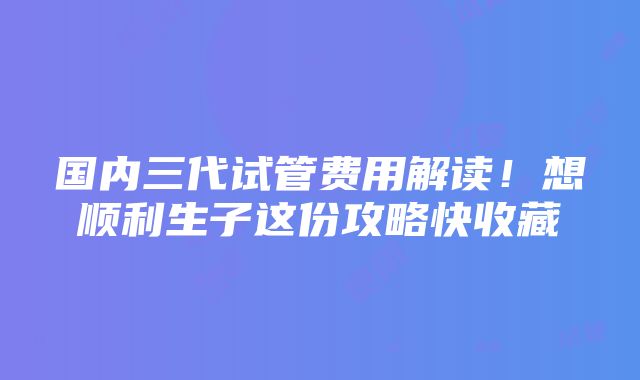 国内三代试管费用解读！想顺利生子这份攻略快收藏