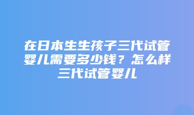 在日本生生孩子三代试管婴儿需要多少钱？怎么样三代试管婴儿