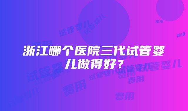 浙江哪个医院三代试管婴儿做得好？