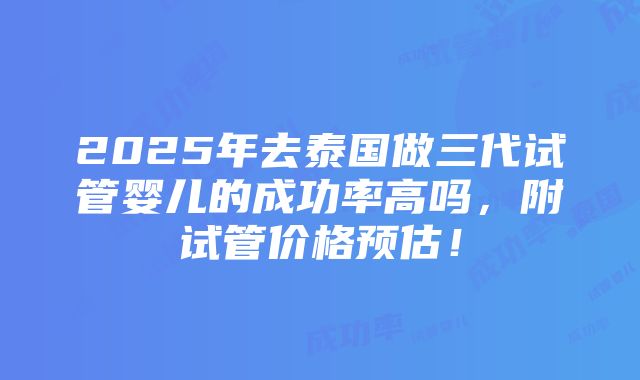 2025年去泰国做三代试管婴儿的成功率高吗，附试管价格预估！