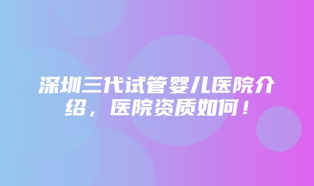 深圳三代试管婴儿医院介绍，医院资质如何！