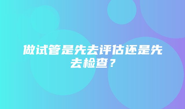 做试管是先去评估还是先去检查？