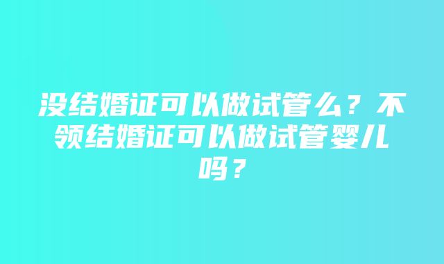 没结婚证可以做试管么？不领结婚证可以做试管婴儿吗？