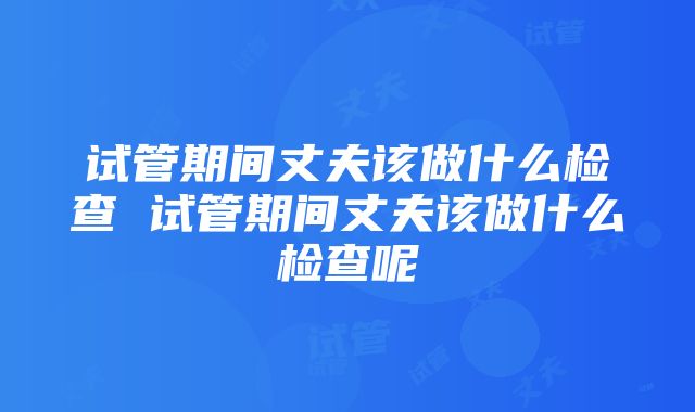 试管期间丈夫该做什么检查 试管期间丈夫该做什么检查呢