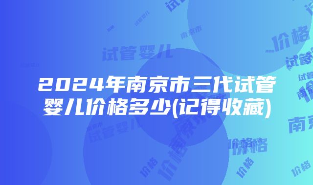 2024年南京市三代试管婴儿价格多少(记得收藏)