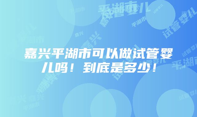 嘉兴平湖市可以做试管婴儿吗！到底是多少！