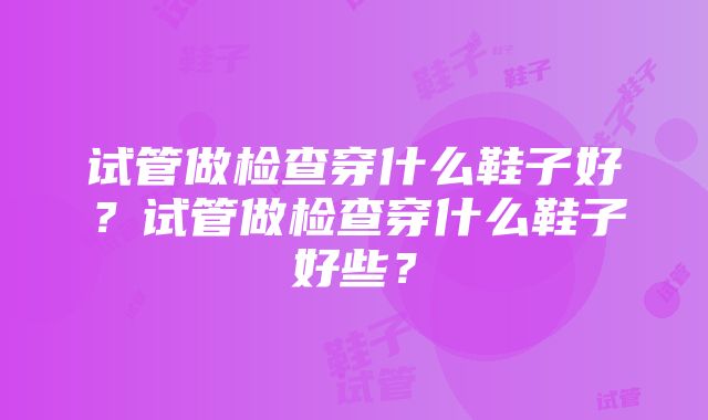 试管做检查穿什么鞋子好？试管做检查穿什么鞋子好些？