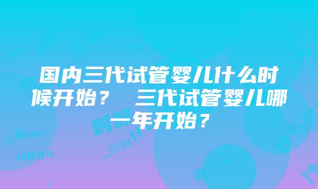 国内三代试管婴儿什么时候开始？ 三代试管婴儿哪一年开始？