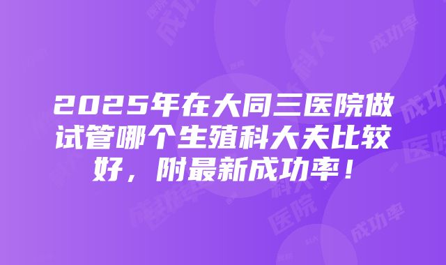 2025年在大同三医院做试管哪个生殖科大夫比较好，附最新成功率！