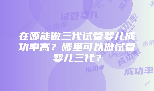 在哪能做三代试管婴儿成功率高？哪里可以做试管婴儿三代？