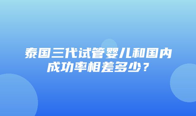 泰国三代试管婴儿和国内成功率相差多少？